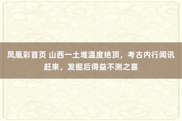 凤凰彩首页 山西一土堆温度绝顶,考古内行闻讯赶来,发掘后得益不测之喜