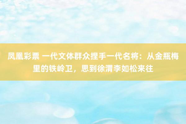 凤凰彩票 一代文体群众捏手一代名将:从金瓶梅里的铁岭卫,思到徐渭李如松来往