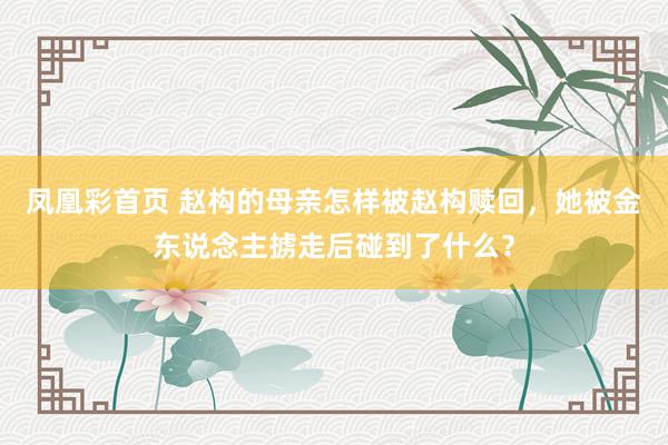 凤凰彩首页 赵构的母亲怎样被赵构赎回，她被金东说念主掳走后碰到了什么？