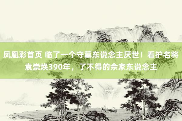 凤凰彩首页 临了一个守墓东说念主厌世！看护名将袁崇焕390年，了不得的佘家东说念主