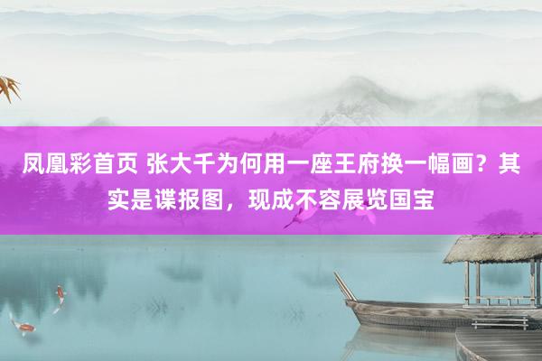 凤凰彩首页 张大千为何用一座王府换一幅画?其实是谍报图,现成不容展览国宝