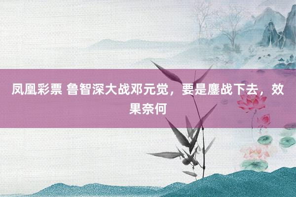 凤凰彩票 鲁智深大战邓元觉，要是鏖战下去，效果奈何
