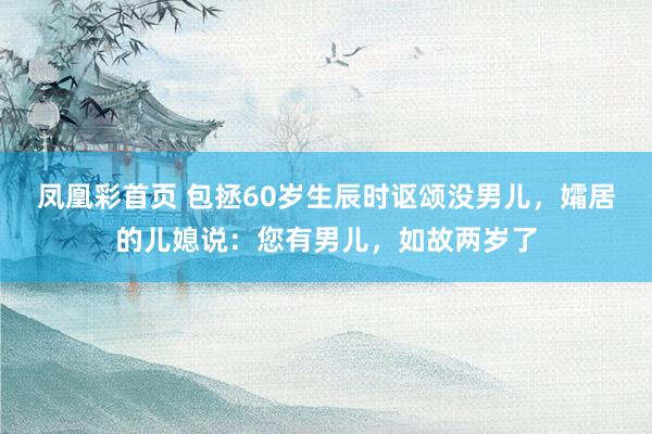 凤凰彩首页 包拯60岁生辰时讴颂没男儿，孀居的儿媳说：您有男儿，如故两岁了