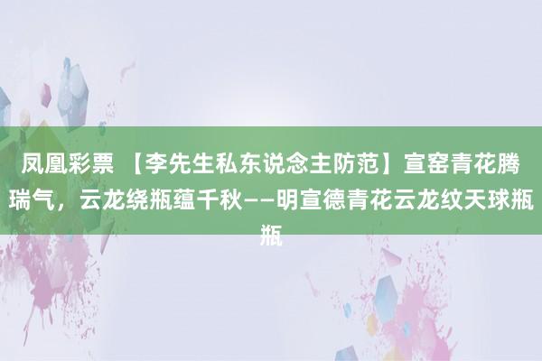 凤凰彩票 【李先生私东说念主防范】宣窑青花腾瑞气，云龙绕瓶蕴千秋——明宣德青花云龙纹天球瓶