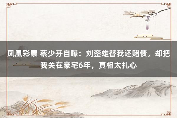 凤凰彩票 蔡少芬自曝：刘銮雄替我还赌债，却把我关在豪宅6年，真相太扎心