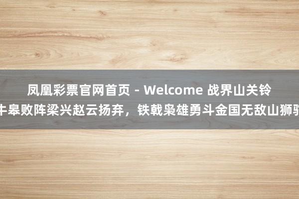 凤凰彩票官网首页 - Welcome 战界山关铃牛皋败阵梁兴赵云扬弃，铁戟枭雄勇斗金国无敌山狮驼