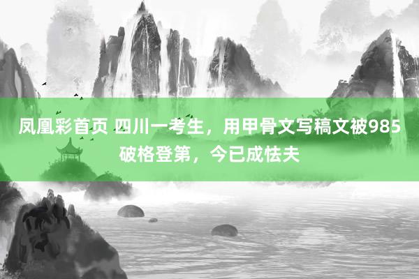 凤凰彩首页 四川一考生，用甲骨文写稿文被985破格登第，今已成怯夫
