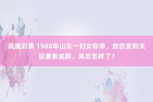 凤凰彩票 1988年山东一妇女称帝，效仿武则天设妻妾成群，其后怎样了？