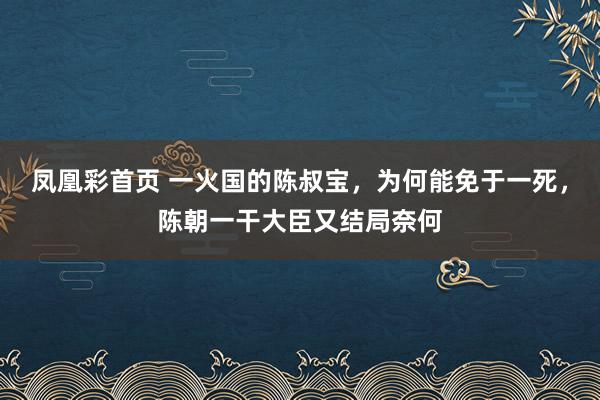 凤凰彩首页 一火国的陈叔宝，为何能免于一死，陈朝一干大臣又结局奈何