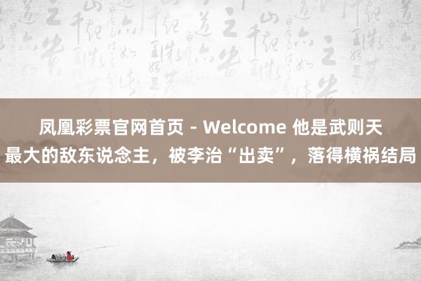 凤凰彩票官网首页 - Welcome 他是武则天最大的敌东说念主，被李治“出卖”，落得横祸结局