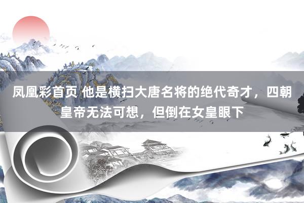 凤凰彩首页 他是横扫大唐名将的绝代奇才，四朝皇帝无法可想，但倒在女皇眼下