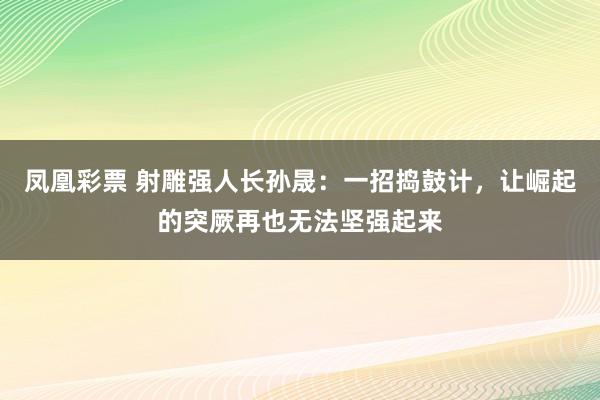 凤凰彩票 射雕强人长孙晟：一招捣鼓计，让崛起的突厥再也无法坚强起来