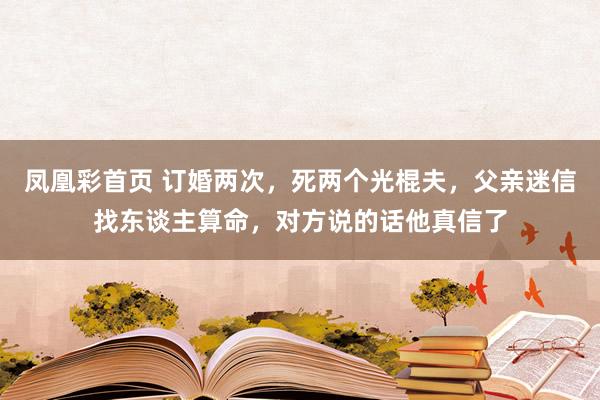 凤凰彩首页 订婚两次，死两个光棍夫，父亲迷信找东谈主算命，对方说的话他真信了