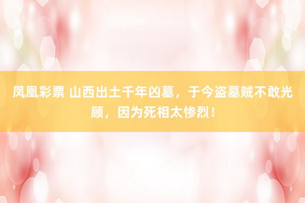 凤凰彩票 山西出土千年凶墓，于今盗墓贼不敢光顾，因为死相太惨烈！
