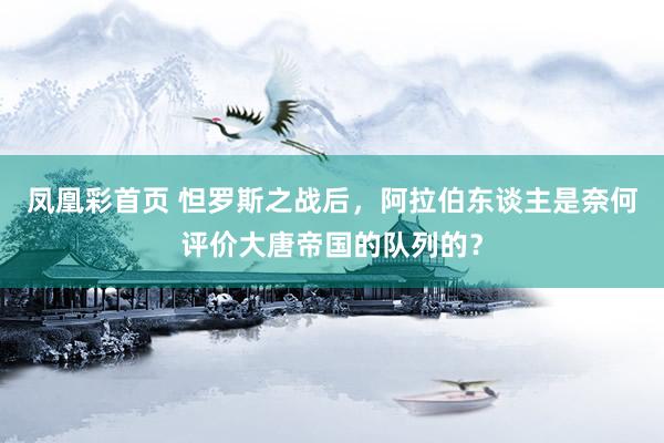 凤凰彩首页 怛罗斯之战后，阿拉伯东谈主是奈何评价大唐帝国的队列的？