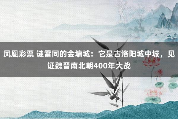 凤凰彩票 谜雷同的金墉城：它是古洛阳城中城，见证魏晋南北朝400年大战