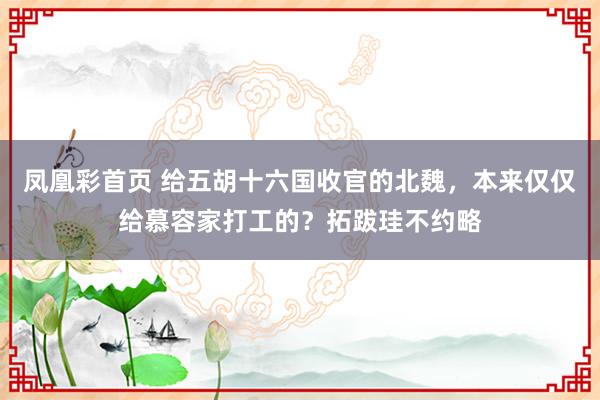 凤凰彩首页 给五胡十六国收官的北魏，本来仅仅给慕容家打工的？拓跋珪不约略
