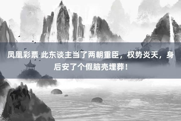 凤凰彩票 此东谈主当了两朝重臣，权势炎天，身后安了个假脑壳埋葬！