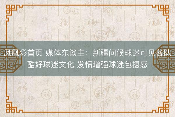凤凰彩首页 媒体东谈主:新疆问候球迷可见各队酷好球迷文化 发愤增强球迷包摄感