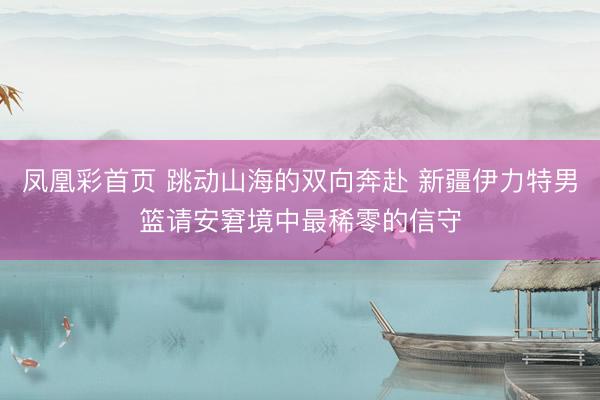 凤凰彩首页 跳动山海的双向奔赴 新疆伊力特男篮请安窘境中最稀零的信守