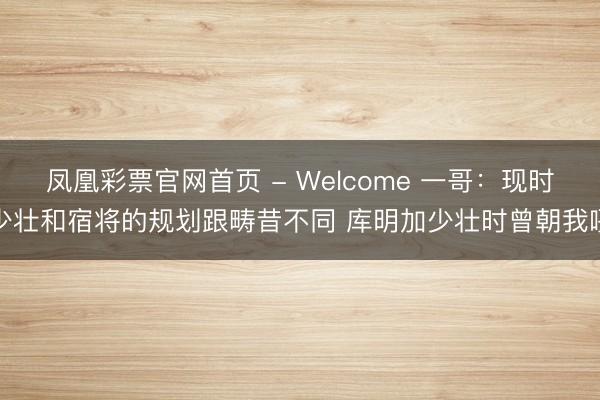 凤凰彩票官网首页 - Welcome 一哥：现时少壮和宿将的规划跟畴昔不同 库明加少壮时曾朝我吼