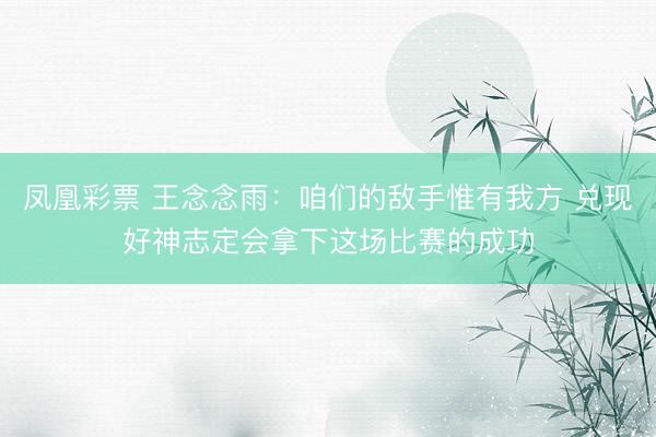 凤凰彩票 王念念雨：咱们的敌手惟有我方 兑现好神志定会拿下这场比赛的成功