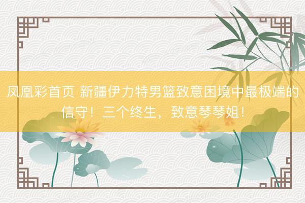 凤凰彩首页 新疆伊力特男篮致意困境中最极端的信守！三个终生，<a href=
