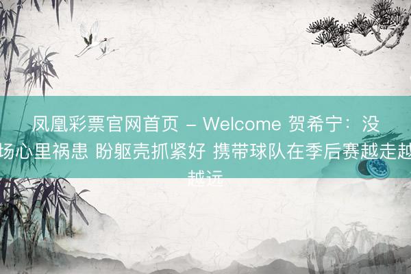 凤凰彩票官网首页 - Welcome 贺希宁：没上场心里祸患 盼躯壳抓紧好 携带球队在季后赛越走越远