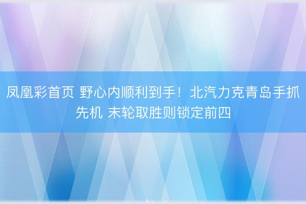 凤凰彩首页 野心内顺利到手!北汽力克青岛手抓先机 末轮取胜则锁定前四
