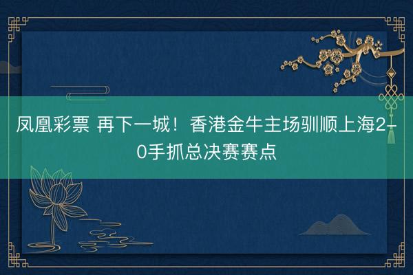 凤凰彩票 再下一城!香港金牛主场驯顺上海2-0手抓总决赛赛点