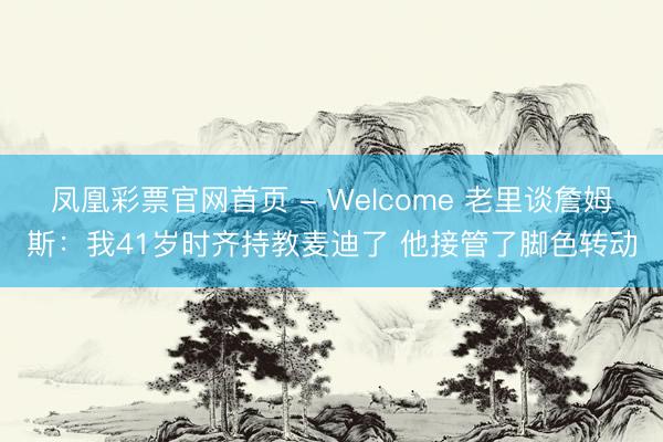 凤凰彩票官网首页 - Welcome 老里谈詹姆斯:我41岁时齐持教麦迪了 他接管了脚色转动
