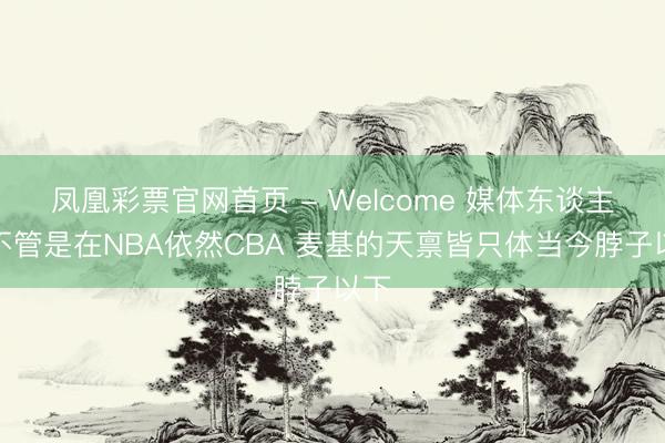 凤凰彩票官网首页 - Welcome 媒体东谈主：不管是在NBA依然CBA 麦基的天禀皆只体当今脖子以下