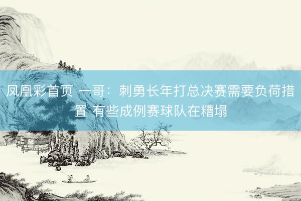 凤凰彩首页 一哥：刺勇长年打总决赛需要负荷措置 有些成例赛球队在糟塌