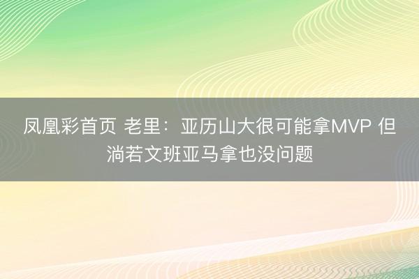 凤凰彩首页 老里：亚历山大很可能拿MVP 但淌若文班亚马拿也没问题