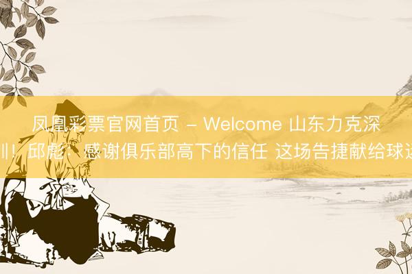 凤凰彩票官网首页 - Welcome 山东力克深圳！邱彪：感谢俱乐部高下的信任 这场告捷献给球迷