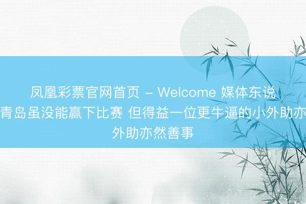 凤凰彩票官网首页 - Welcome 媒体东说念主:青岛虽没能赢下比赛 但得益一位更牛逼的小外助亦然善事