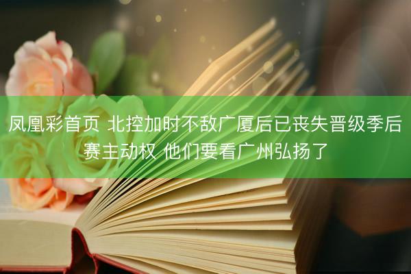 凤凰彩首页 北控加时不敌广厦后已丧失晋级季后赛主动权 他们要看广州弘扬了