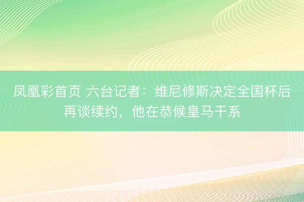 凤凰彩首页 六台记者：维尼修斯决定全国杯后再谈续约，他在恭候皇马干系