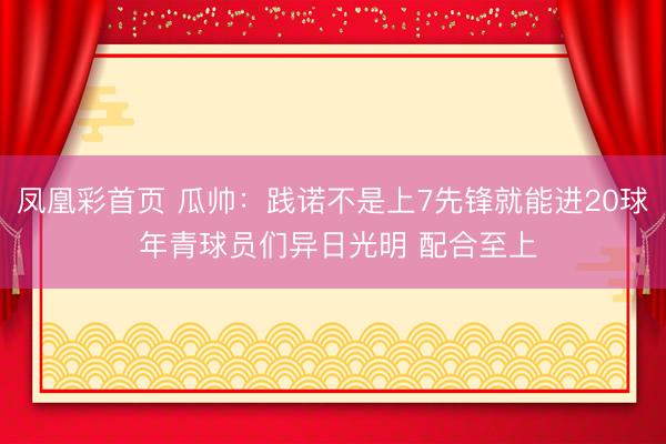 凤凰彩首页 瓜帅：践诺不是上7先锋就能进20球 年青球员们异日光明 配合至上