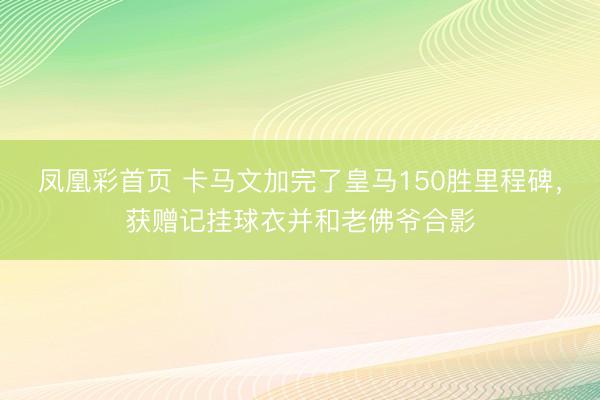 凤凰彩首页 卡马文加完了皇马150胜里程碑，获赠记挂球衣并和老佛爷合影