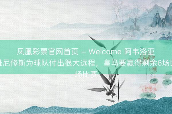 凤凰彩票官网首页 - Welcome 阿韦洛亚：维尼修斯为球队付出很大远程，皇马要赢得剩余6场比赛