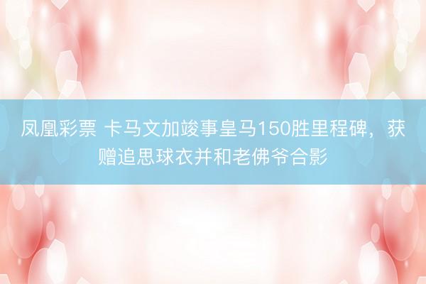 凤凰彩票 卡马文加竣事皇马150胜里程碑,获赠追思球衣并和老佛爷合影