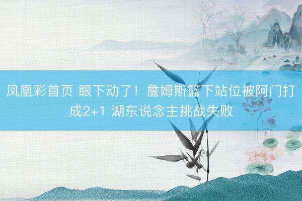 凤凰彩首页 眼下动了！詹姆斯篮下站位被阿门打成2+1 湖东说念主挑战失败