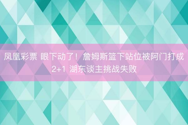 凤凰彩票 眼下动了！詹姆斯篮下站位被阿门打成2+1 湖东谈主挑战失败