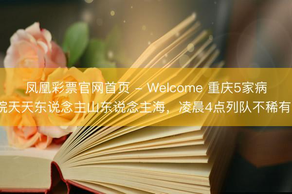 凤凰彩票官网首页 - Welcome 重庆5家病院天天东说念主山东说念主海，凌晨4点列队不稀有？