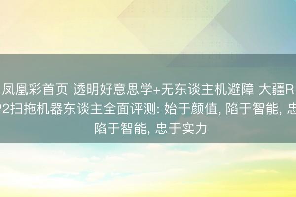 凤凰彩首页 透明好意思学+无东谈主机避障 大疆ROMO P2扫拖机器东谈主全面评测: 始于颜值， 陷于智能， 忠于实力