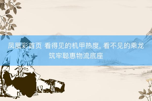 凤凰彩首页 看得见的机甲热度， 看不见的乘龙筑牢聪惠物流底座