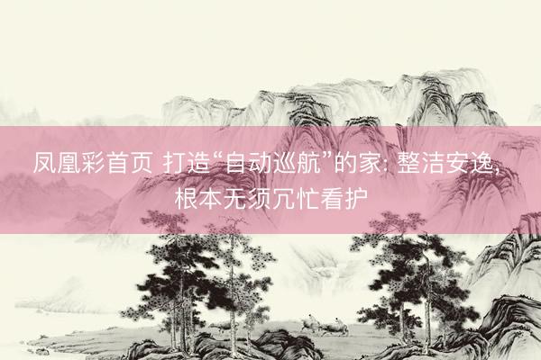 凤凰彩首页 打造“自动巡航”的家: 整洁安逸, 根本无须冗忙看护