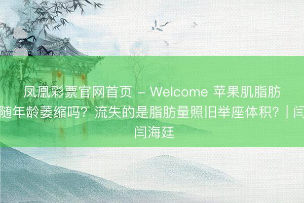 凤凰彩票官网首页 - Welcome 苹果肌脂肪垫会随年龄萎缩吗？流失的是脂肪量照旧举座体积？| 闫海廷
