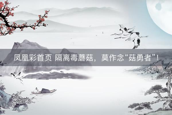 凤凰彩首页 隔离毒蘑菇，莫作念“菇勇者”！